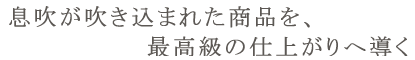 息吹が吹き込まれた商品を、最高級の仕上がりへ導く